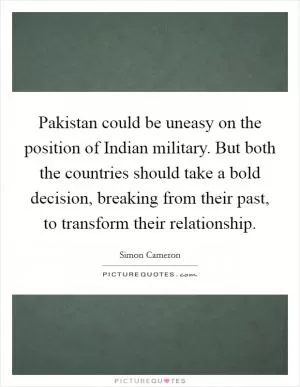 Pakistan could be uneasy on the position of Indian military. But both the countries should take a bold decision, breaking from their past, to transform their relationship Picture Quote #1