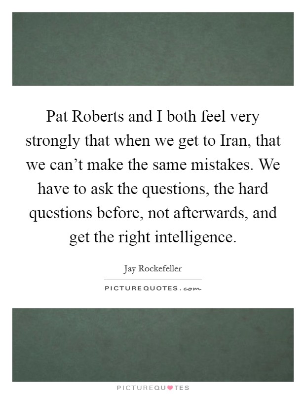 Pat Roberts and I both feel very strongly that when we get to Iran, that we can't make the same mistakes. We have to ask the questions, the hard questions before, not afterwards, and get the right intelligence Picture Quote #1