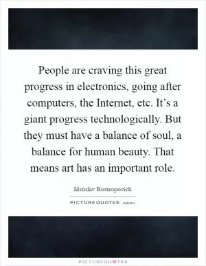 People are craving this great progress in electronics, going after computers, the Internet, etc. It’s a giant progress technologically. But they must have a balance of soul, a balance for human beauty. That means art has an important role Picture Quote #1