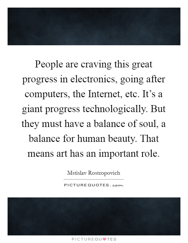 People are craving this great progress in electronics, going after computers, the Internet, etc. It's a giant progress technologically. But they must have a balance of soul, a balance for human beauty. That means art has an important role Picture Quote #1