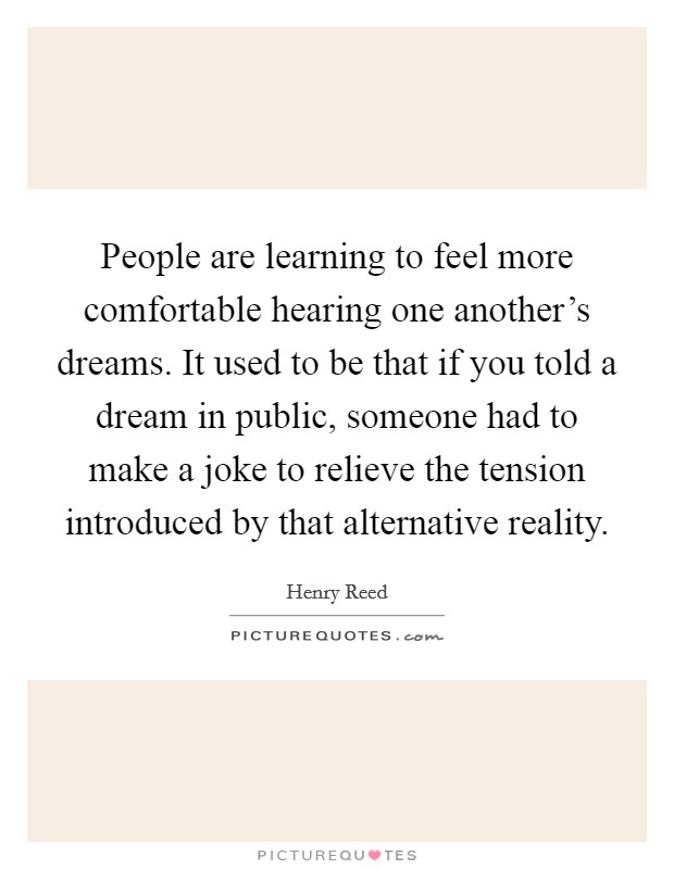 People are learning to feel more comfortable hearing one another's dreams. It used to be that if you told a dream in public, someone had to make a joke to relieve the tension introduced by that alternative reality Picture Quote #1