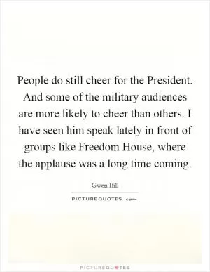 People do still cheer for the President. And some of the military audiences are more likely to cheer than others. I have seen him speak lately in front of groups like Freedom House, where the applause was a long time coming Picture Quote #1