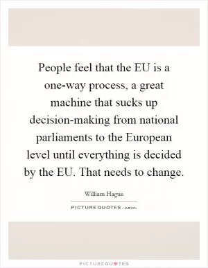 People feel that the EU is a one-way process, a great machine that sucks up decision-making from national parliaments to the European level until everything is decided by the EU. That needs to change Picture Quote #1