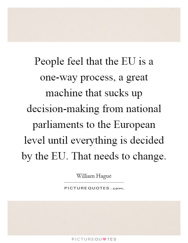 People feel that the EU is a one-way process, a great machine that sucks up decision-making from national parliaments to the European level until everything is decided by the EU. That needs to change Picture Quote #1