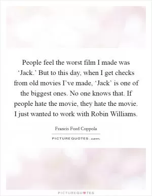 People feel the worst film I made was ‘Jack.’ But to this day, when I get checks from old movies I’ve made, ‘Jack’ is one of the biggest ones. No one knows that. If people hate the movie, they hate the movie. I just wanted to work with Robin Williams Picture Quote #1