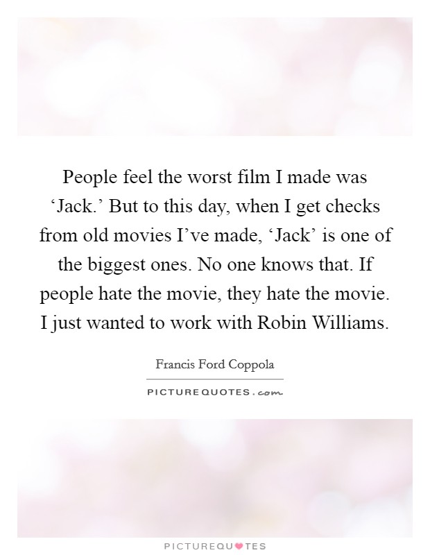 People feel the worst film I made was ‘Jack.' But to this day, when I get checks from old movies I've made, ‘Jack' is one of the biggest ones. No one knows that. If people hate the movie, they hate the movie. I just wanted to work with Robin Williams Picture Quote #1