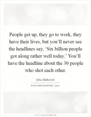 People get up, they go to work, they have their lives, but you’ll never see the headlines say, ‘Six billion people got along rather well today.’ You’ll have the headline about the 30 people who shot each other Picture Quote #1