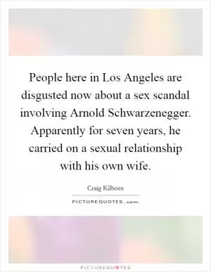People here in Los Angeles are disgusted now about a sex scandal involving Arnold Schwarzenegger. Apparently for seven years, he carried on a sexual relationship with his own wife Picture Quote #1
