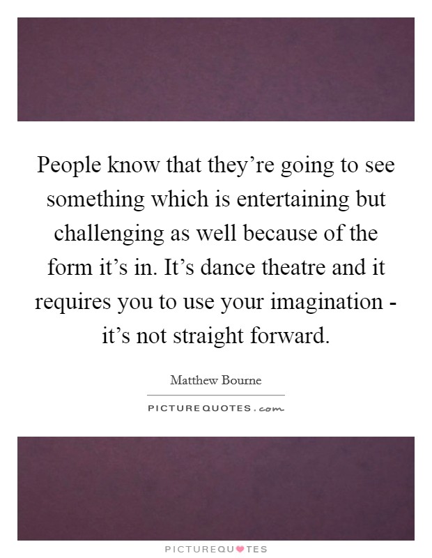 People know that they're going to see something which is entertaining but challenging as well because of the form it's in. It's dance theatre and it requires you to use your imagination - it's not straight forward Picture Quote #1