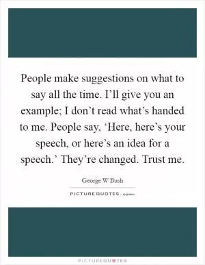 People make suggestions on what to say all the time. I’ll give you an example; I don’t read what’s handed to me. People say, ‘Here, here’s your speech, or here’s an idea for a speech.’ They’re changed. Trust me Picture Quote #1