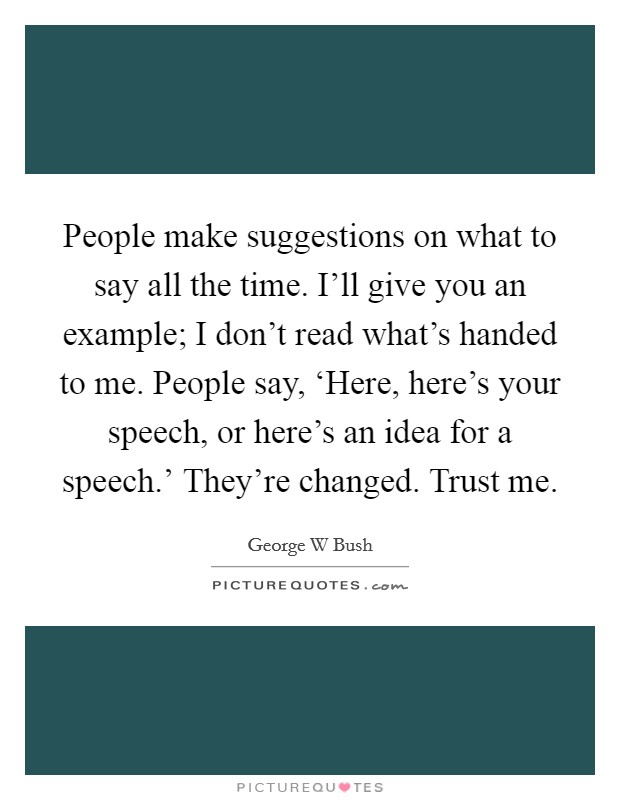 People make suggestions on what to say all the time. I'll give you an example; I don't read what's handed to me. People say, ‘Here, here's your speech, or here's an idea for a speech.' They're changed. Trust me Picture Quote #1