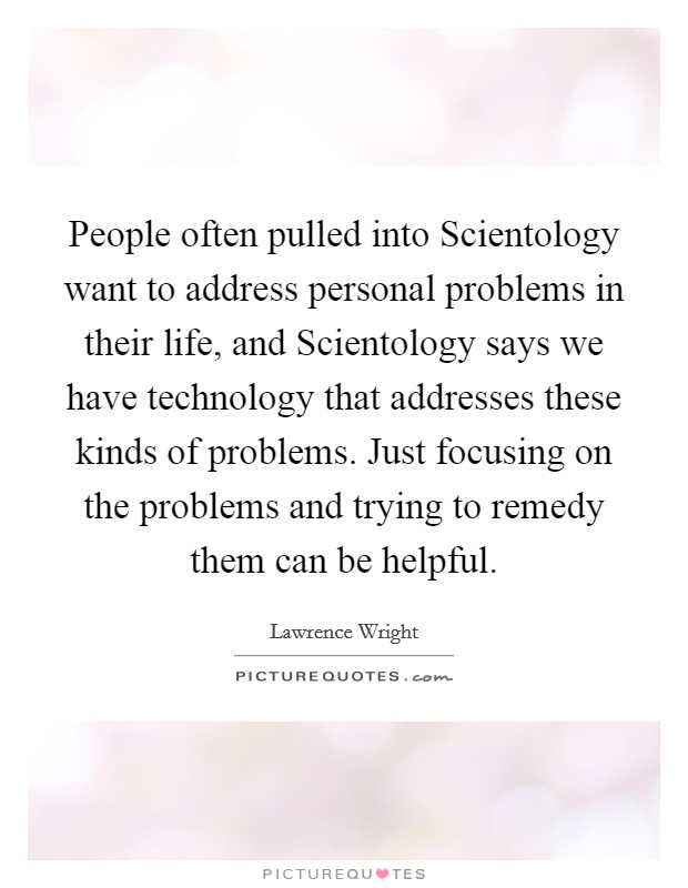 People often pulled into Scientology want to address personal problems in their life, and Scientology says we have technology that addresses these kinds of problems. Just focusing on the problems and trying to remedy them can be helpful Picture Quote #1