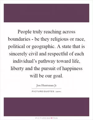 People truly reaching across boundaries - be they religious or race, political or geographic. A state that is sincerely civil and respectful of each individual’s pathway toward life, liberty and the pursuit of happiness will be our goal Picture Quote #1