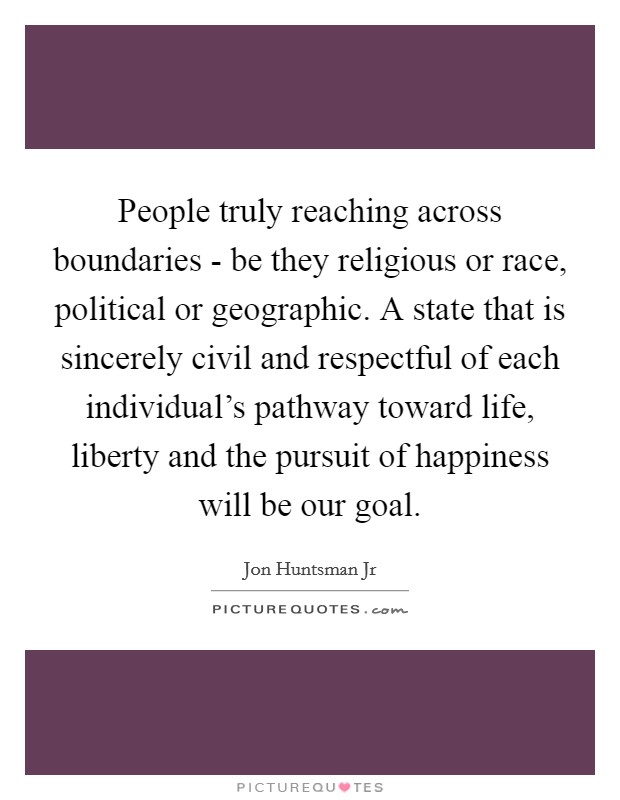 People truly reaching across boundaries - be they religious or race, political or geographic. A state that is sincerely civil and respectful of each individual's pathway toward life, liberty and the pursuit of happiness will be our goal Picture Quote #1
