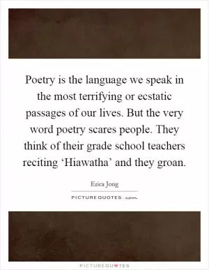 Poetry is the language we speak in the most terrifying or ecstatic passages of our lives. But the very word poetry scares people. They think of their grade school teachers reciting ‘Hiawatha’ and they groan Picture Quote #1