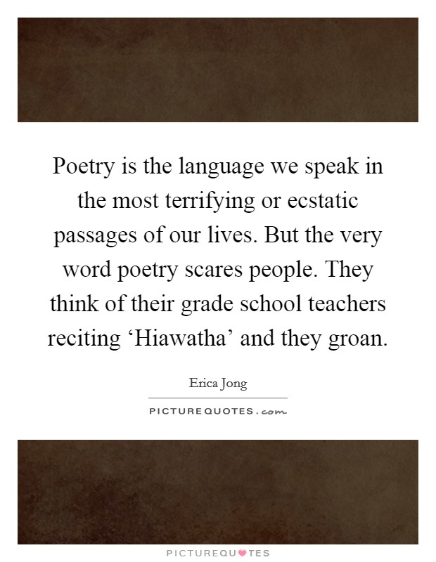 Poetry is the language we speak in the most terrifying or ecstatic passages of our lives. But the very word poetry scares people. They think of their grade school teachers reciting ‘Hiawatha' and they groan Picture Quote #1