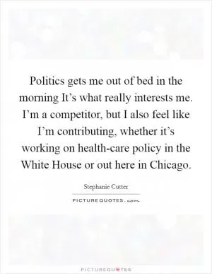 Politics gets me out of bed in the morning It’s what really interests me. I’m a competitor, but I also feel like I’m contributing, whether it’s working on health-care policy in the White House or out here in Chicago Picture Quote #1