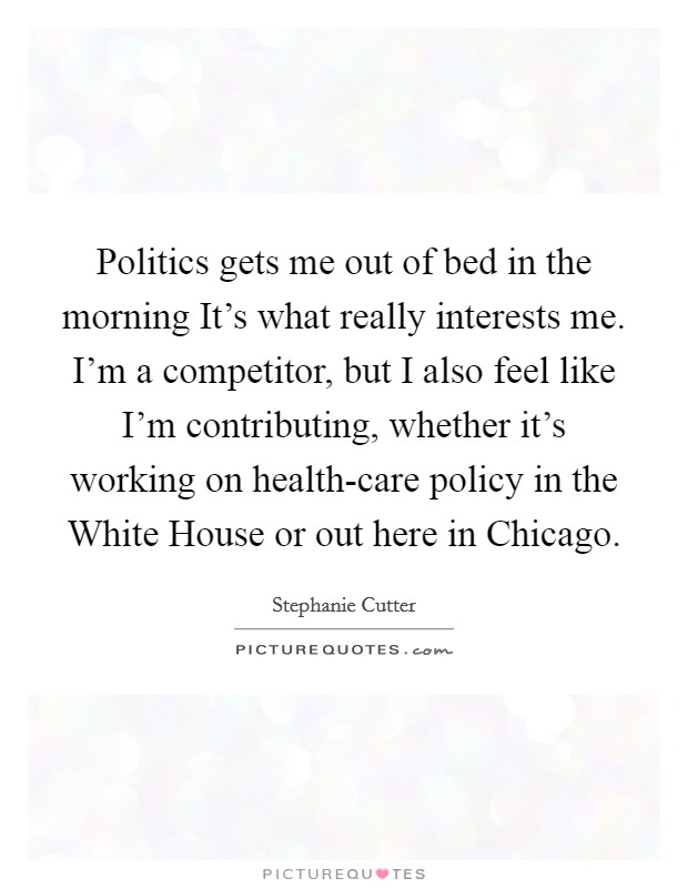 Politics gets me out of bed in the morning It's what really interests me. I'm a competitor, but I also feel like I'm contributing, whether it's working on health-care policy in the White House or out here in Chicago Picture Quote #1