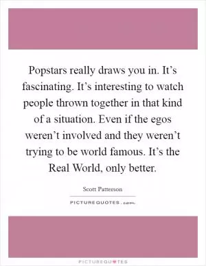 Popstars really draws you in. It’s fascinating. It’s interesting to watch people thrown together in that kind of a situation. Even if the egos weren’t involved and they weren’t trying to be world famous. It’s the Real World, only better Picture Quote #1