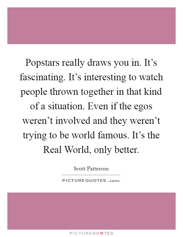 Popstars really draws you in. It's fascinating. It's interesting to watch people thrown together in that kind of a situation. Even if the egos weren't involved and they weren't trying to be world famous. It's the Real World, only better Picture Quote #1