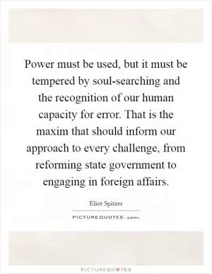 Power must be used, but it must be tempered by soul-searching and the recognition of our human capacity for error. That is the maxim that should inform our approach to every challenge, from reforming state government to engaging in foreign affairs Picture Quote #1