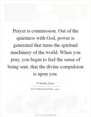 Prayer is commission. Out of the quietness with God, power is generated that turns the spiritual machinery of the world. When you pray, you begin to feel the sense of being sent, that the divine compulsion is upon you Picture Quote #1