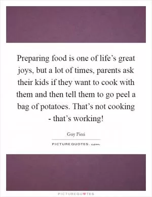Preparing food is one of life’s great joys, but a lot of times, parents ask their kids if they want to cook with them and then tell them to go peel a bag of potatoes. That’s not cooking - that’s working! Picture Quote #1