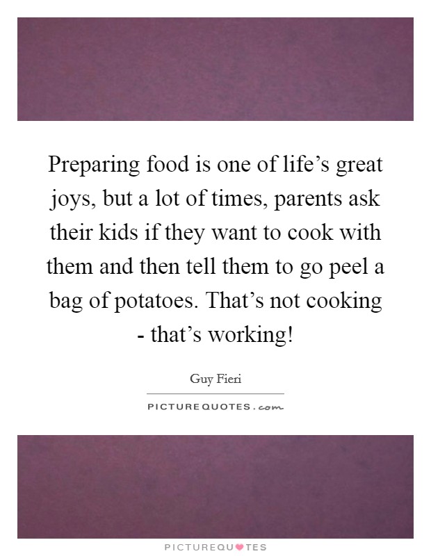 Preparing food is one of life's great joys, but a lot of times, parents ask their kids if they want to cook with them and then tell them to go peel a bag of potatoes. That's not cooking - that's working! Picture Quote #1