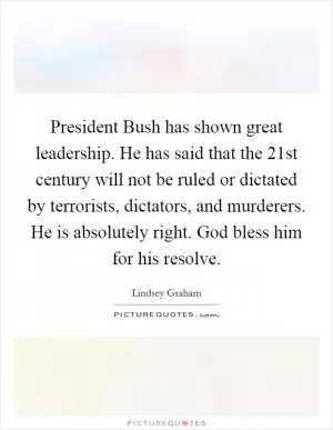 President Bush has shown great leadership. He has said that the 21st century will not be ruled or dictated by terrorists, dictators, and murderers. He is absolutely right. God bless him for his resolve Picture Quote #1