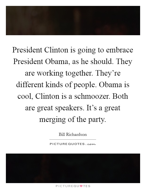 President Clinton is going to embrace President Obama, as he should. They are working together. They're different kinds of people. Obama is cool, Clinton is a schmoozer. Both are great speakers. It's a great merging of the party Picture Quote #1