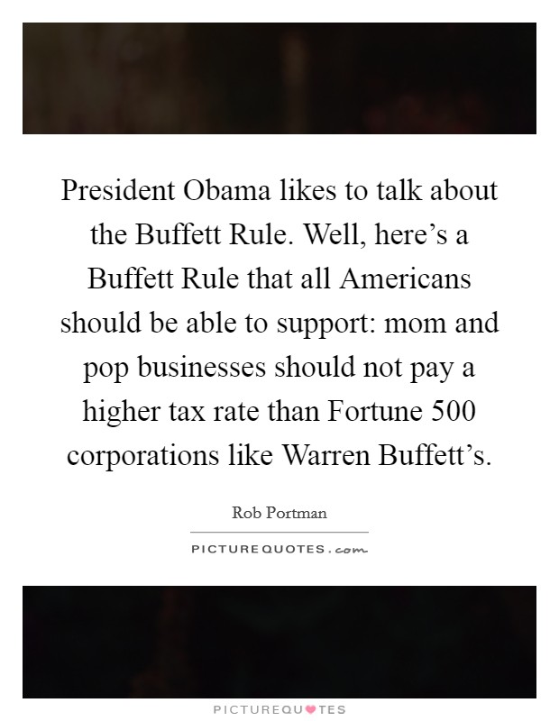 President Obama likes to talk about the Buffett Rule. Well, here's a Buffett Rule that all Americans should be able to support: mom and pop businesses should not pay a higher tax rate than Fortune 500 corporations like Warren Buffett's Picture Quote #1
