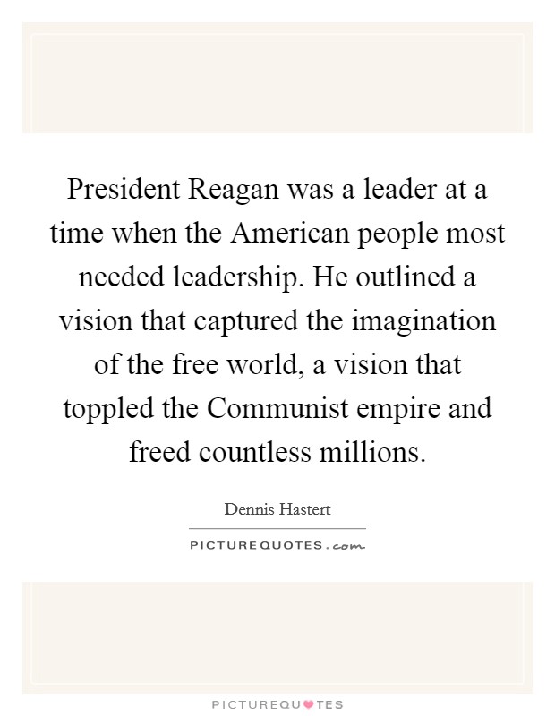 President Reagan was a leader at a time when the American people most needed leadership. He outlined a vision that captured the imagination of the free world, a vision that toppled the Communist empire and freed countless millions Picture Quote #1