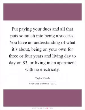 Put paying your dues and all that puts so much into being a success. You have an understanding of what it’s about, being on your own for three or four years and living day to day on $3, or living in an apartment with no electricity Picture Quote #1
