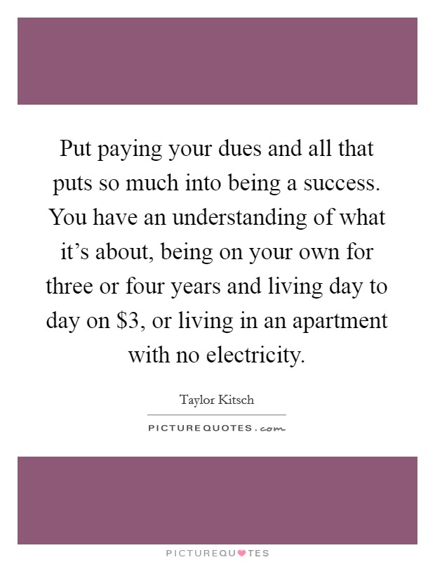Put paying your dues and all that puts so much into being a success. You have an understanding of what it's about, being on your own for three or four years and living day to day on $3, or living in an apartment with no electricity Picture Quote #1