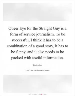 Queer Eye for the Straight Guy is a form of service journalism. To be successful, I think it has to be a combination of a good story, it has to be funny, and it also needs to be packed with useful information Picture Quote #1