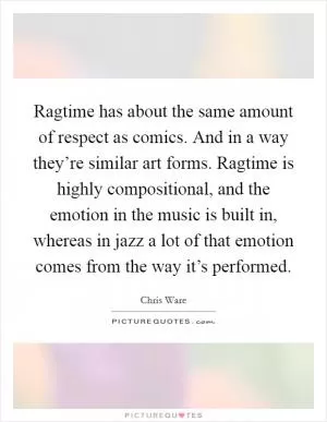 Ragtime has about the same amount of respect as comics. And in a way they’re similar art forms. Ragtime is highly compositional, and the emotion in the music is built in, whereas in jazz a lot of that emotion comes from the way it’s performed Picture Quote #1