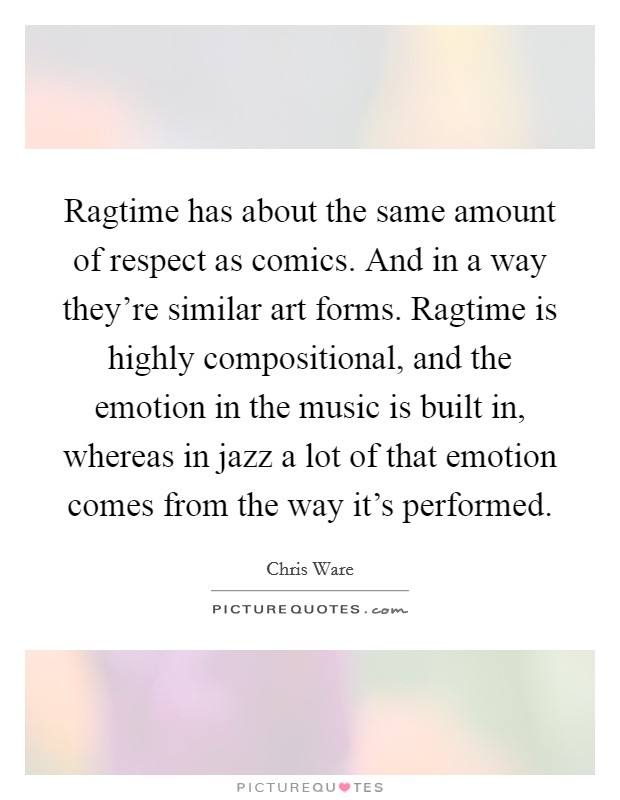 Ragtime has about the same amount of respect as comics. And in a way they're similar art forms. Ragtime is highly compositional, and the emotion in the music is built in, whereas in jazz a lot of that emotion comes from the way it's performed Picture Quote #1
