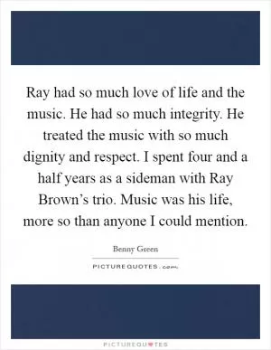 Ray had so much love of life and the music. He had so much integrity. He treated the music with so much dignity and respect. I spent four and a half years as a sideman with Ray Brown’s trio. Music was his life, more so than anyone I could mention Picture Quote #1