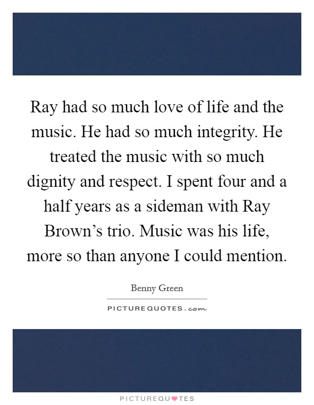 Ray had so much love of life and the music. He had so much integrity. He treated the music with so much dignity and respect. I spent four and a half years as a sideman with Ray Brown's trio. Music was his life, more so than anyone I could mention Picture Quote #1