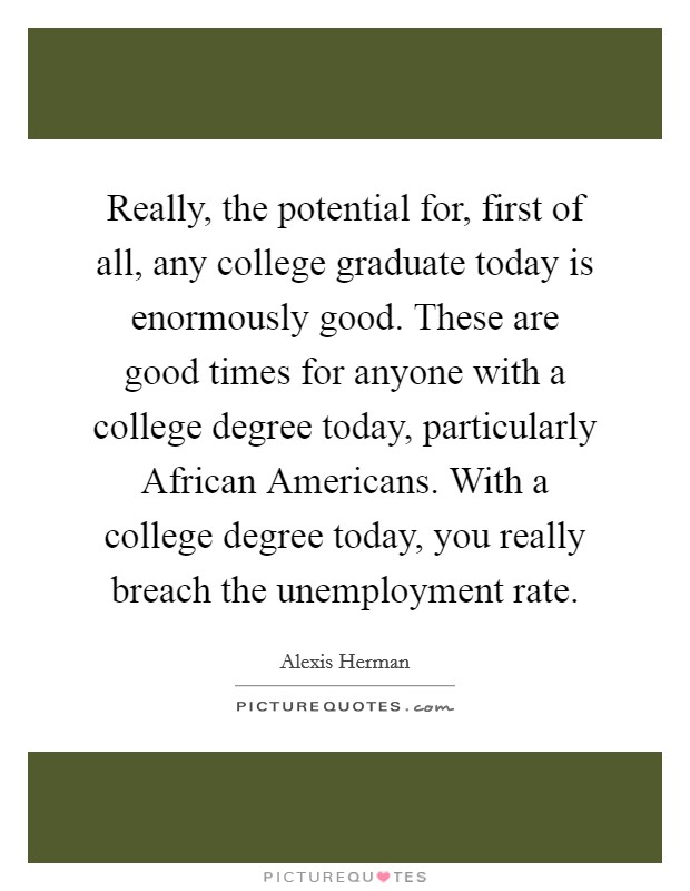 Really, the potential for, first of all, any college graduate today is enormously good. These are good times for anyone with a college degree today, particularly African Americans. With a college degree today, you really breach the unemployment rate Picture Quote #1