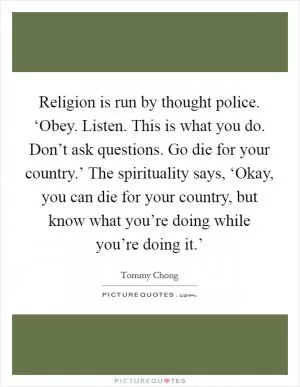 Religion is run by thought police. ‘Obey. Listen. This is what you do. Don’t ask questions. Go die for your country.’ The spirituality says, ‘Okay, you can die for your country, but know what you’re doing while you’re doing it.’ Picture Quote #1