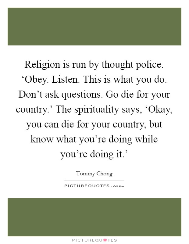 Religion is run by thought police. ‘Obey. Listen. This is what you do. Don't ask questions. Go die for your country.' The spirituality says, ‘Okay, you can die for your country, but know what you're doing while you're doing it.' Picture Quote #1