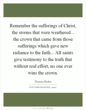 Remember the sufferings of Christ, the storms that were weathered... the crown that came from those sufferings which gave new radiance to the faith... All saints give testimony to the truth that without real effort, no one ever wins the crown Picture Quote #1
