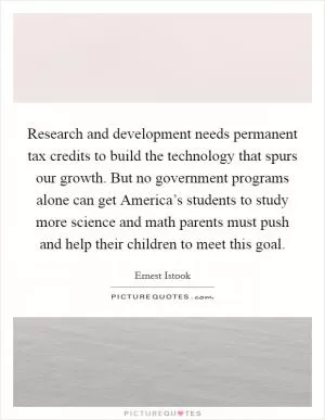 Research and development needs permanent tax credits to build the technology that spurs our growth. But no government programs alone can get America’s students to study more science and math parents must push and help their children to meet this goal Picture Quote #1