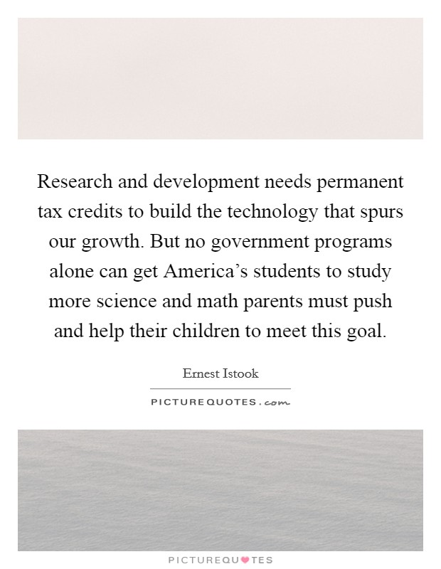 Research and development needs permanent tax credits to build the technology that spurs our growth. But no government programs alone can get America's students to study more science and math parents must push and help their children to meet this goal Picture Quote #1