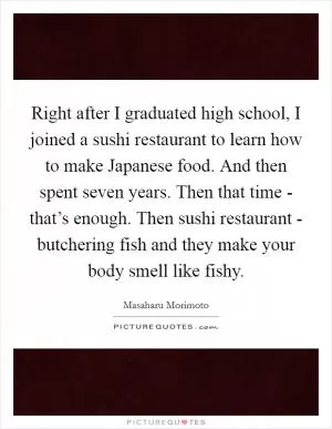Right after I graduated high school, I joined a sushi restaurant to learn how to make Japanese food. And then spent seven years. Then that time - that’s enough. Then sushi restaurant - butchering fish and they make your body smell like fishy Picture Quote #1