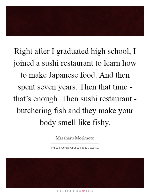 Right after I graduated high school, I joined a sushi restaurant to learn how to make Japanese food. And then spent seven years. Then that time - that's enough. Then sushi restaurant - butchering fish and they make your body smell like fishy Picture Quote #1