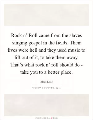 Rock n’ Roll came from the slaves singing gospel in the fields. Their lives were hell and they used music to lift out of it, to take them away. That’s what rock n’ roll should do - take you to a better place Picture Quote #1