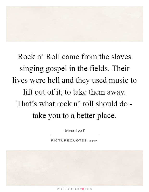 Rock n' Roll came from the slaves singing gospel in the fields. Their lives were hell and they used music to lift out of it, to take them away. That's what rock n' roll should do - take you to a better place Picture Quote #1