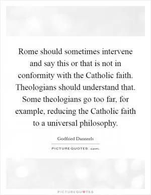 Rome should sometimes intervene and say this or that is not in conformity with the Catholic faith. Theologians should understand that. Some theologians go too far, for example, reducing the Catholic faith to a universal philosophy Picture Quote #1